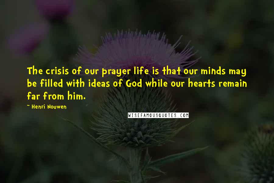 Henri Nouwen Quotes: The crisis of our prayer life is that our minds may be filled with ideas of God while our hearts remain far from him.