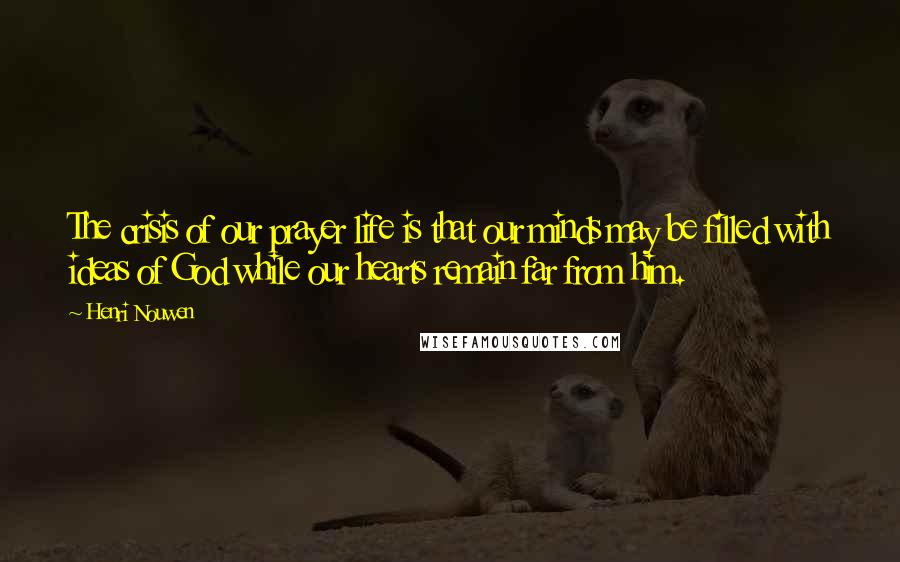 Henri Nouwen Quotes: The crisis of our prayer life is that our minds may be filled with ideas of God while our hearts remain far from him.