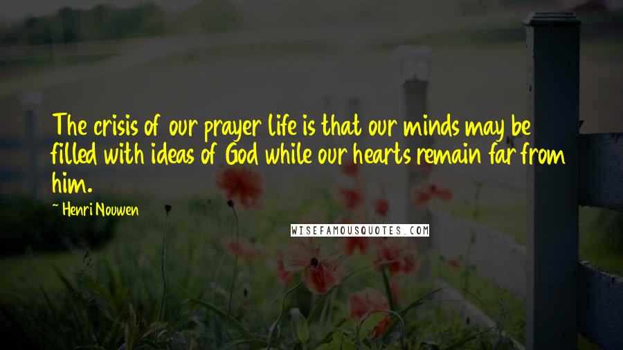 Henri Nouwen Quotes: The crisis of our prayer life is that our minds may be filled with ideas of God while our hearts remain far from him.