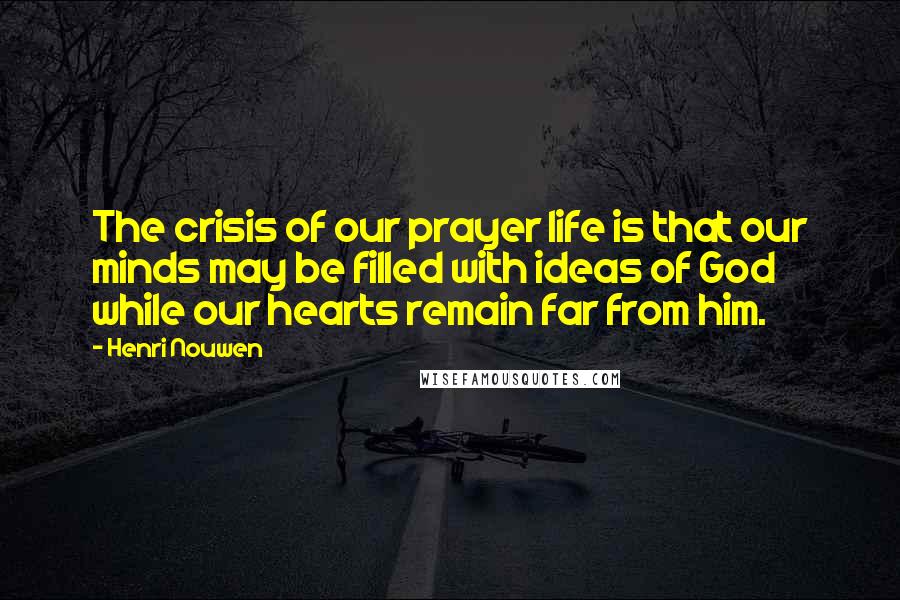 Henri Nouwen Quotes: The crisis of our prayer life is that our minds may be filled with ideas of God while our hearts remain far from him.