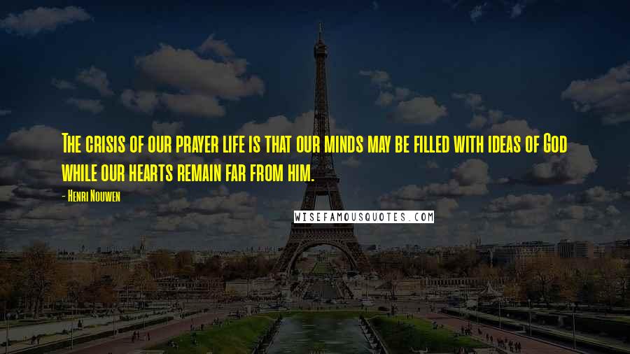 Henri Nouwen Quotes: The crisis of our prayer life is that our minds may be filled with ideas of God while our hearts remain far from him.