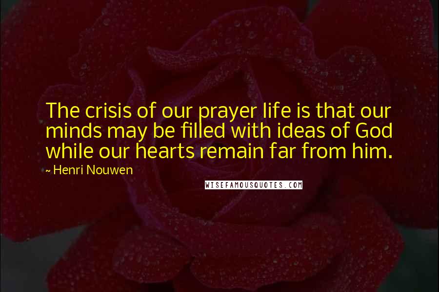 Henri Nouwen Quotes: The crisis of our prayer life is that our minds may be filled with ideas of God while our hearts remain far from him.