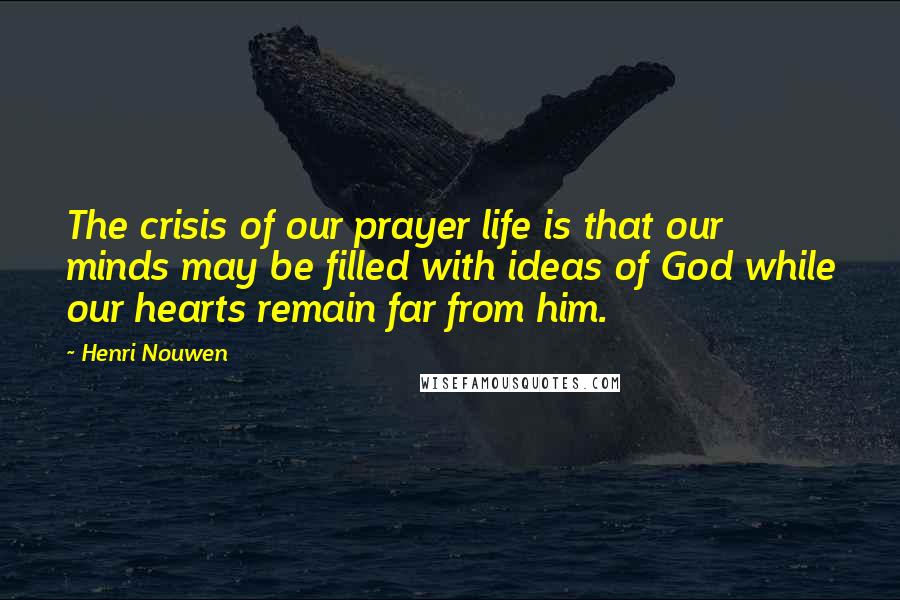 Henri Nouwen Quotes: The crisis of our prayer life is that our minds may be filled with ideas of God while our hearts remain far from him.