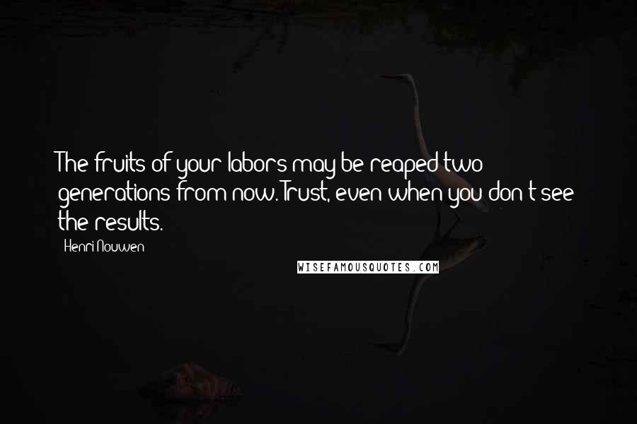 Henri Nouwen Quotes: The fruits of your labors may be reaped two generations from now. Trust, even when you don't see the results.
