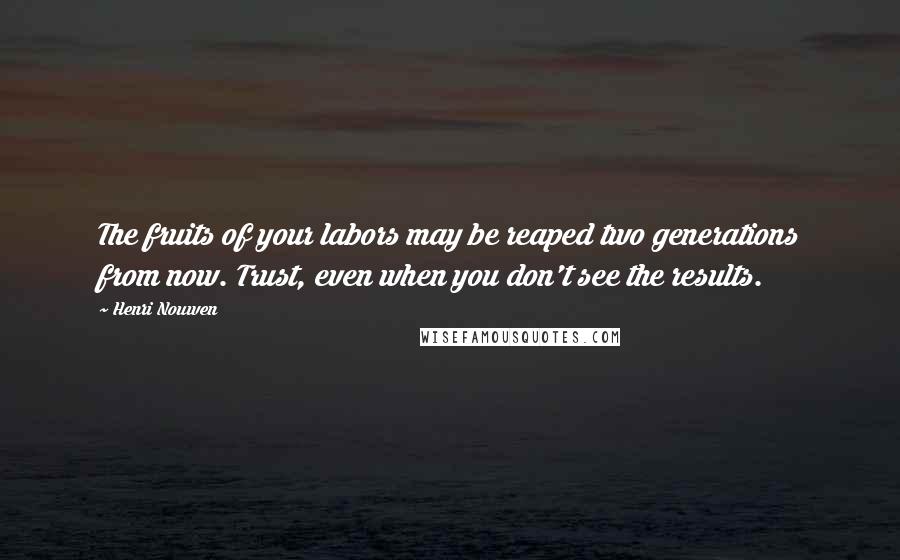 Henri Nouwen Quotes: The fruits of your labors may be reaped two generations from now. Trust, even when you don't see the results.
