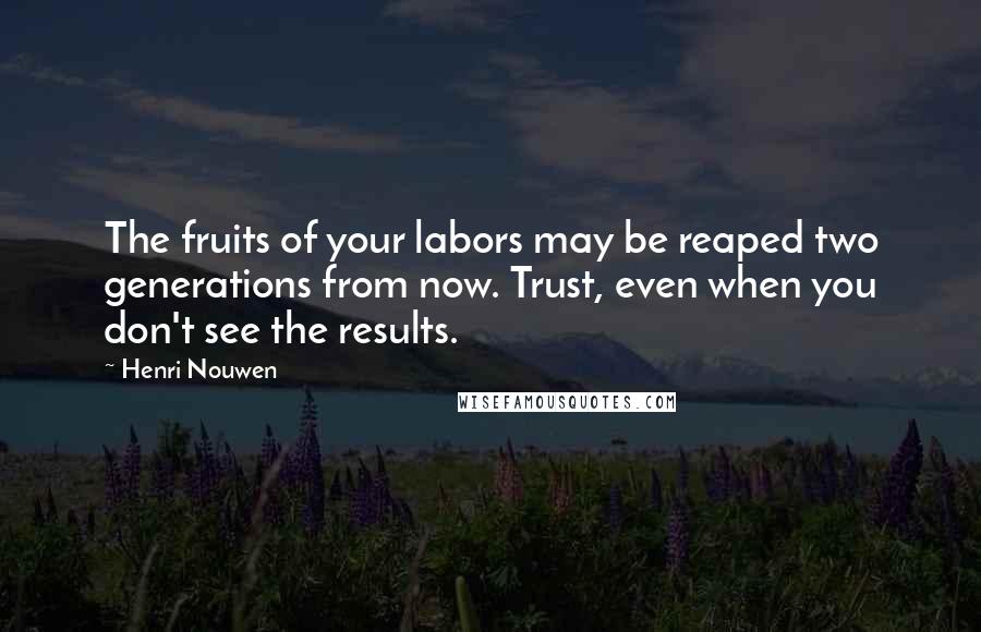 Henri Nouwen Quotes: The fruits of your labors may be reaped two generations from now. Trust, even when you don't see the results.