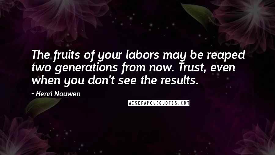 Henri Nouwen Quotes: The fruits of your labors may be reaped two generations from now. Trust, even when you don't see the results.