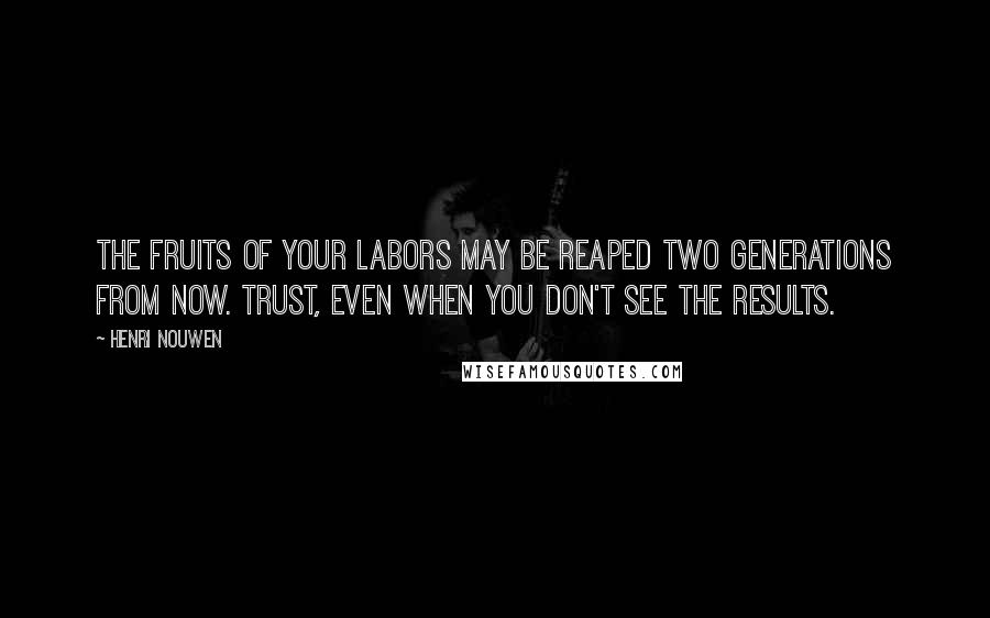 Henri Nouwen Quotes: The fruits of your labors may be reaped two generations from now. Trust, even when you don't see the results.