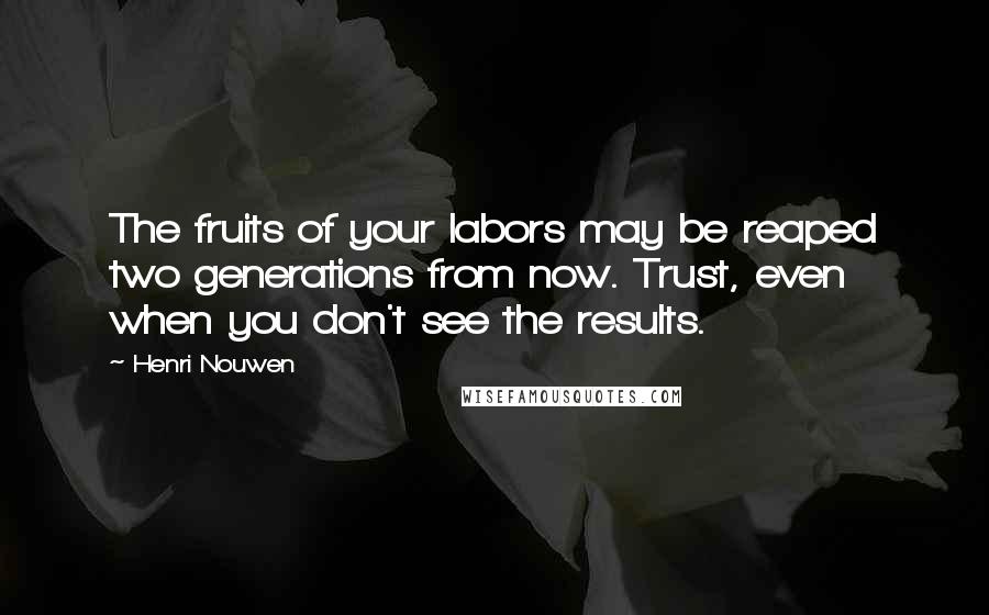 Henri Nouwen Quotes: The fruits of your labors may be reaped two generations from now. Trust, even when you don't see the results.