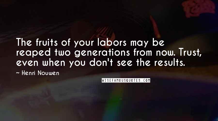 Henri Nouwen Quotes: The fruits of your labors may be reaped two generations from now. Trust, even when you don't see the results.