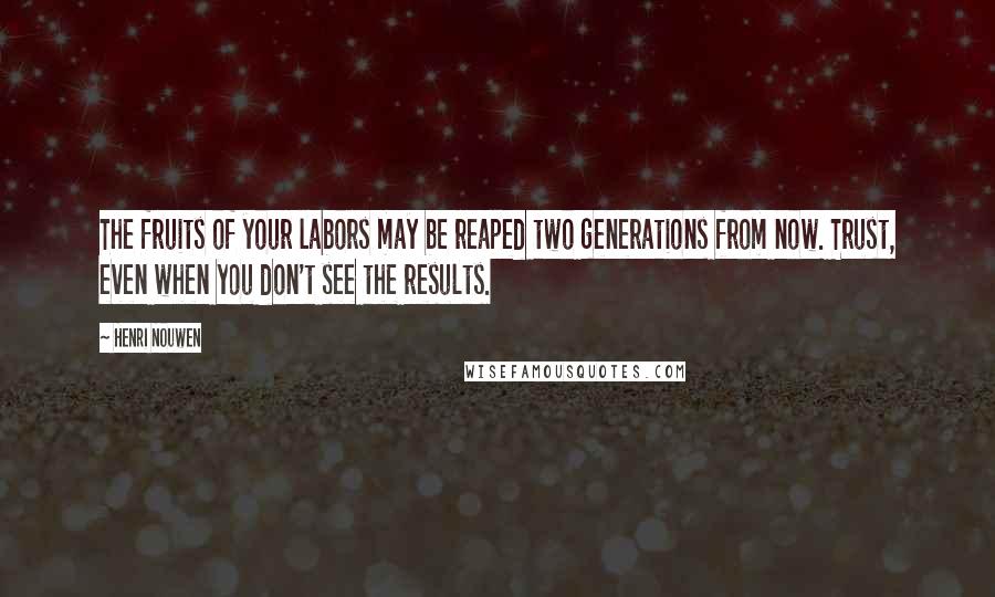 Henri Nouwen Quotes: The fruits of your labors may be reaped two generations from now. Trust, even when you don't see the results.