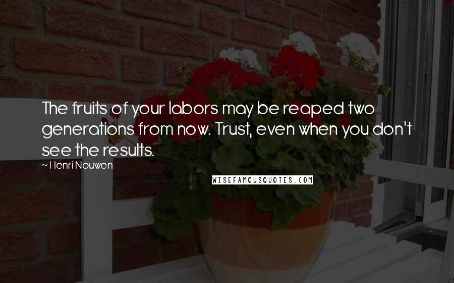 Henri Nouwen Quotes: The fruits of your labors may be reaped two generations from now. Trust, even when you don't see the results.