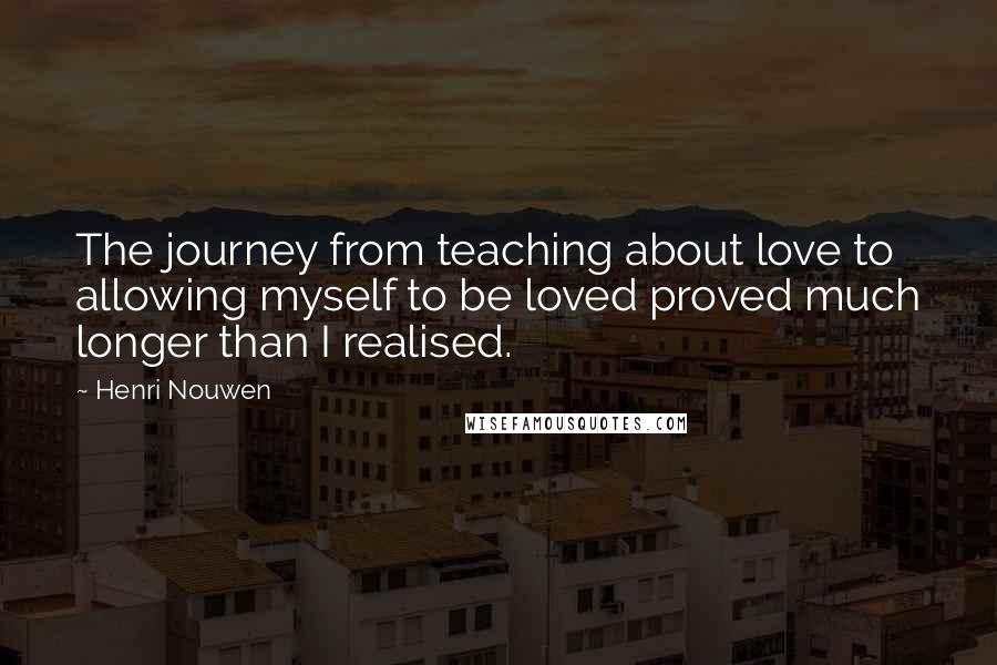 Henri Nouwen Quotes: The journey from teaching about love to allowing myself to be loved proved much longer than I realised.