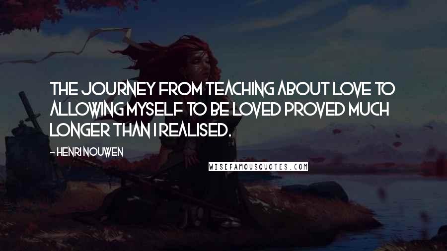 Henri Nouwen Quotes: The journey from teaching about love to allowing myself to be loved proved much longer than I realised.