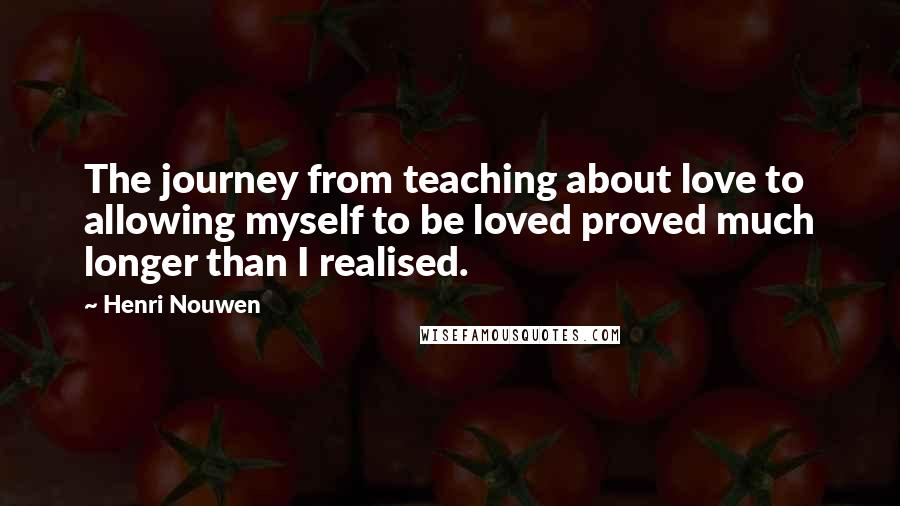 Henri Nouwen Quotes: The journey from teaching about love to allowing myself to be loved proved much longer than I realised.