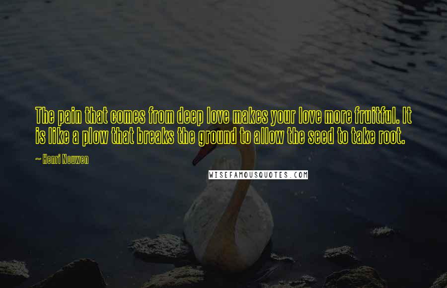 Henri Nouwen Quotes: The pain that comes from deep love makes your love more fruitful. It is like a plow that breaks the ground to allow the seed to take root.