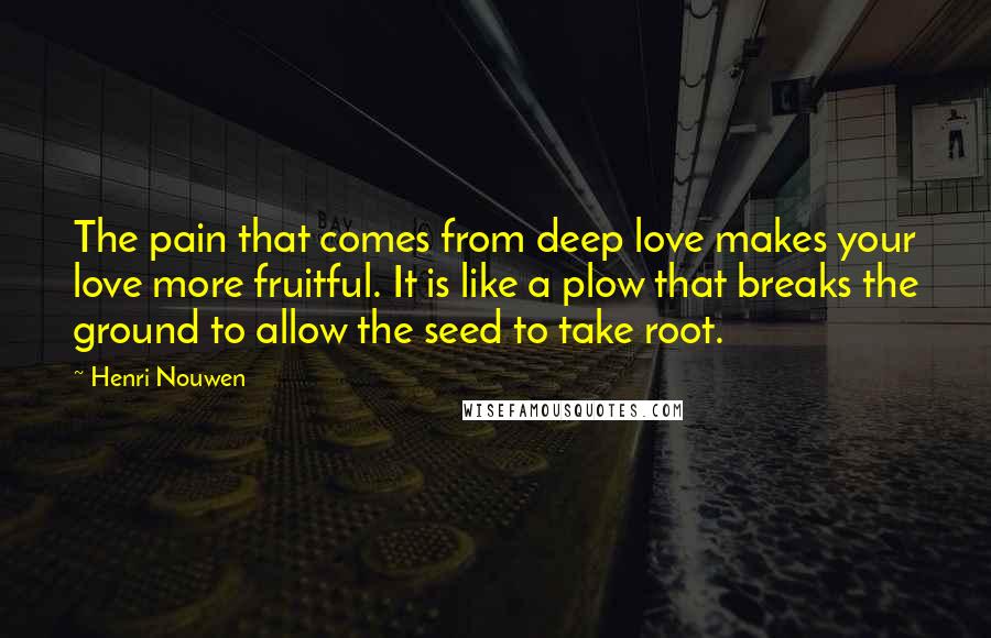 Henri Nouwen Quotes: The pain that comes from deep love makes your love more fruitful. It is like a plow that breaks the ground to allow the seed to take root.