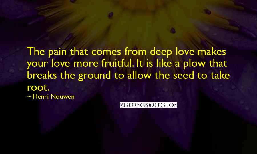 Henri Nouwen Quotes: The pain that comes from deep love makes your love more fruitful. It is like a plow that breaks the ground to allow the seed to take root.