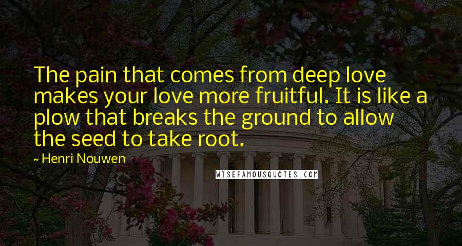 Henri Nouwen Quotes: The pain that comes from deep love makes your love more fruitful. It is like a plow that breaks the ground to allow the seed to take root.