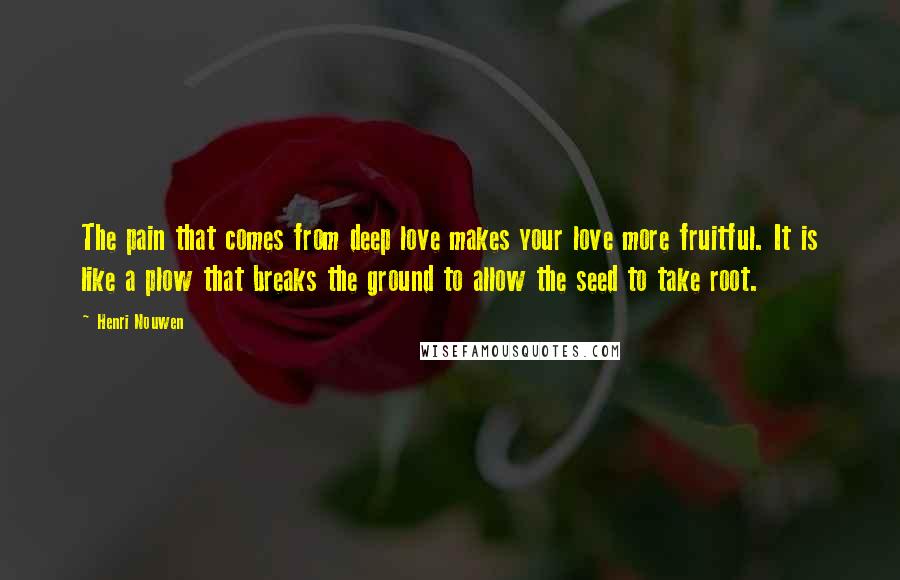 Henri Nouwen Quotes: The pain that comes from deep love makes your love more fruitful. It is like a plow that breaks the ground to allow the seed to take root.