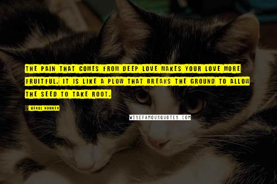Henri Nouwen Quotes: The pain that comes from deep love makes your love more fruitful. It is like a plow that breaks the ground to allow the seed to take root.
