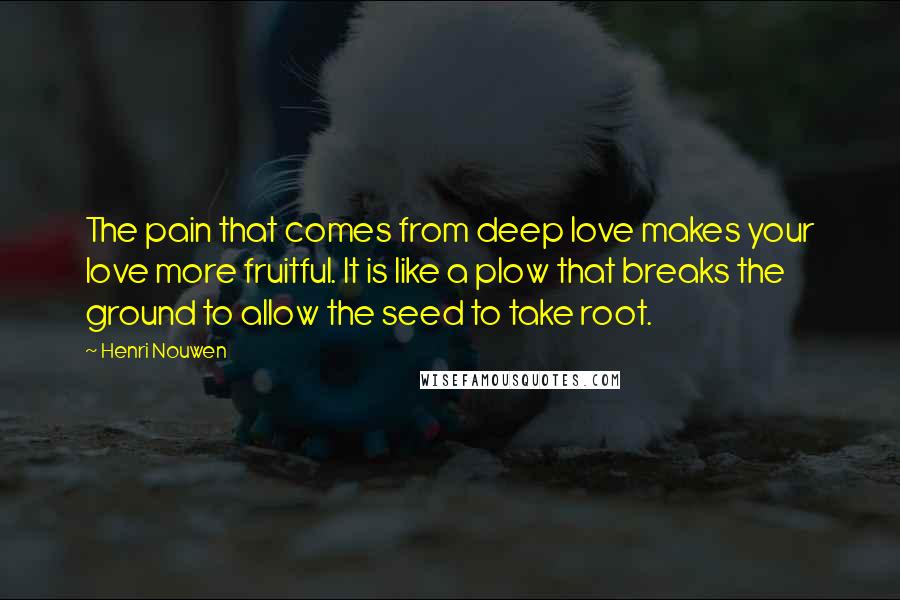 Henri Nouwen Quotes: The pain that comes from deep love makes your love more fruitful. It is like a plow that breaks the ground to allow the seed to take root.