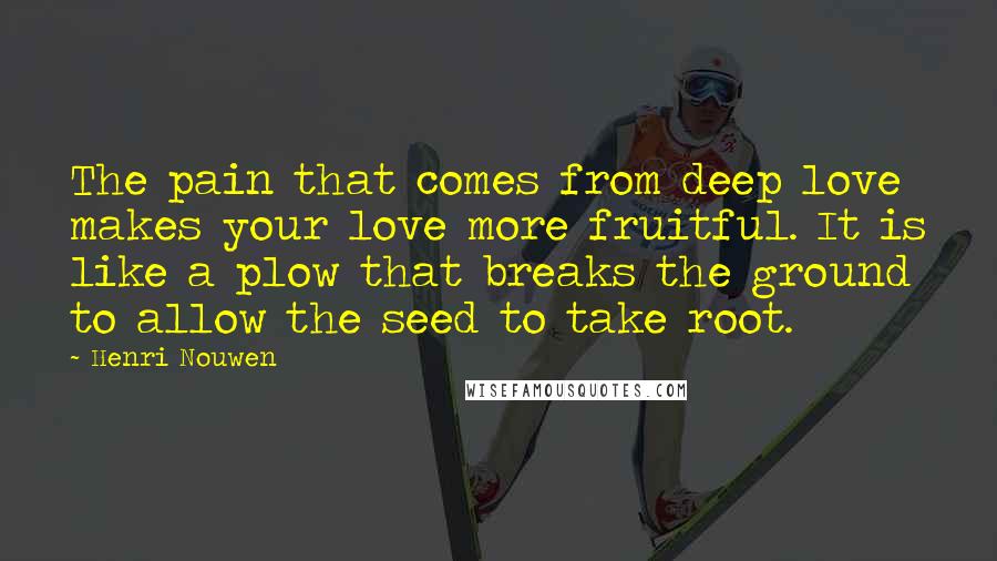 Henri Nouwen Quotes: The pain that comes from deep love makes your love more fruitful. It is like a plow that breaks the ground to allow the seed to take root.
