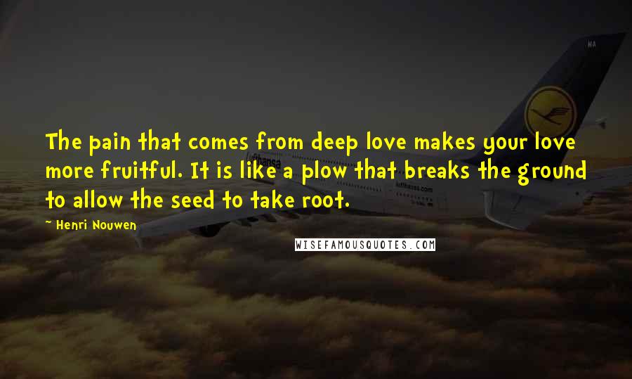 Henri Nouwen Quotes: The pain that comes from deep love makes your love more fruitful. It is like a plow that breaks the ground to allow the seed to take root.