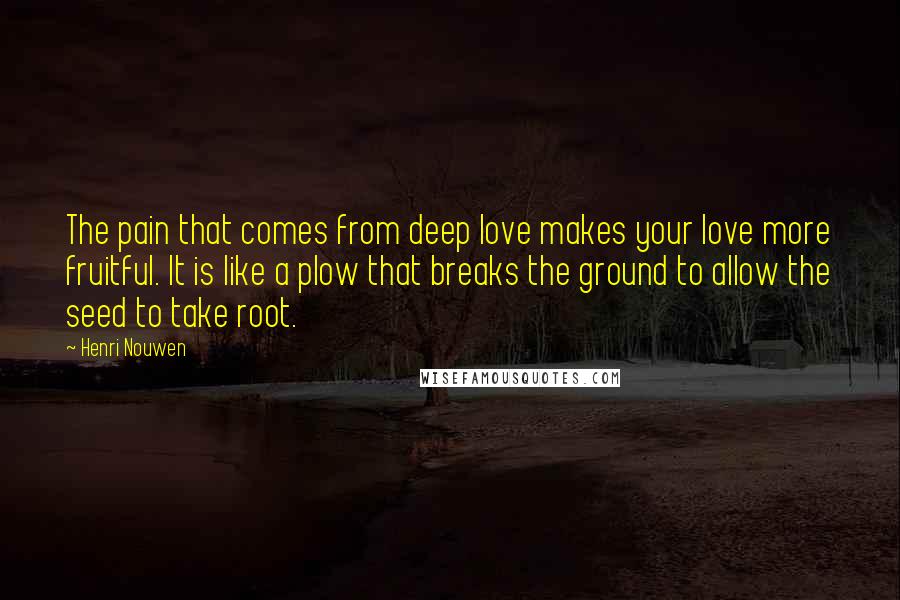 Henri Nouwen Quotes: The pain that comes from deep love makes your love more fruitful. It is like a plow that breaks the ground to allow the seed to take root.