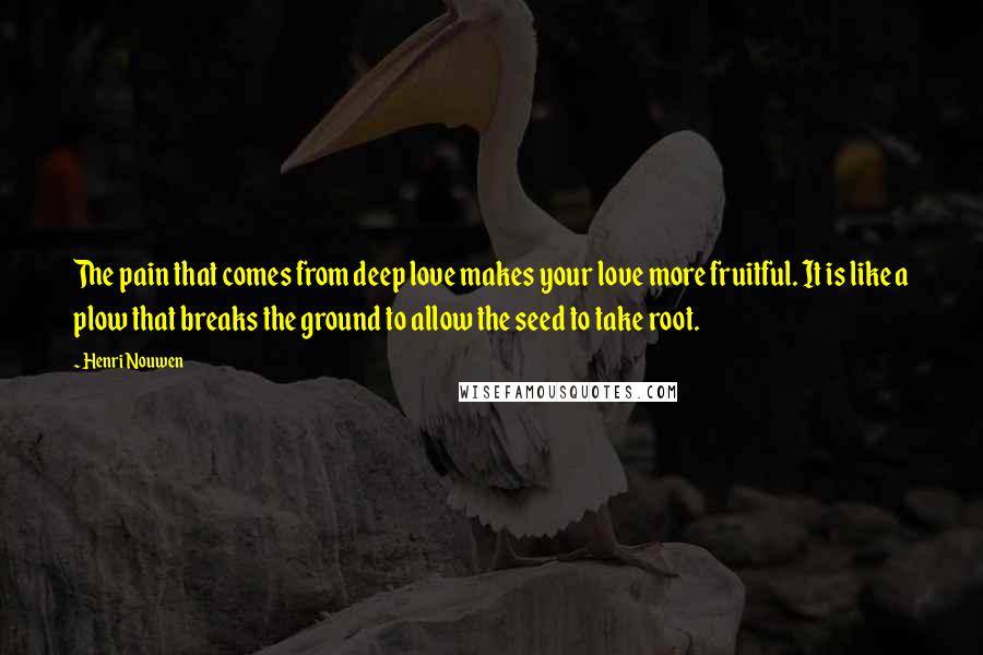 Henri Nouwen Quotes: The pain that comes from deep love makes your love more fruitful. It is like a plow that breaks the ground to allow the seed to take root.