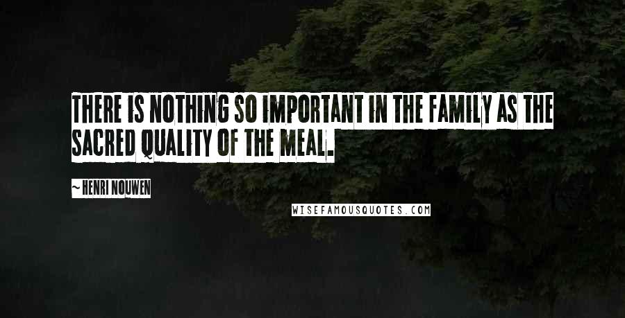 Henri Nouwen Quotes: There is nothing so important in the family as the sacred quality of the meal.