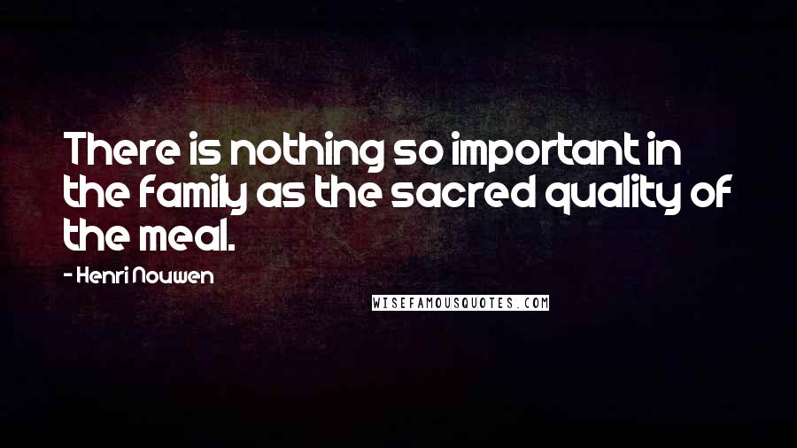 Henri Nouwen Quotes: There is nothing so important in the family as the sacred quality of the meal.