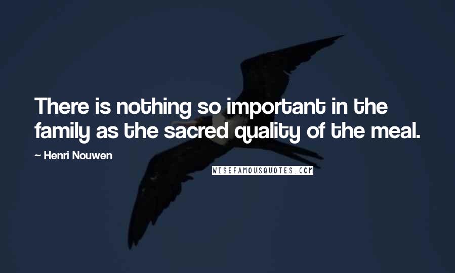 Henri Nouwen Quotes: There is nothing so important in the family as the sacred quality of the meal.