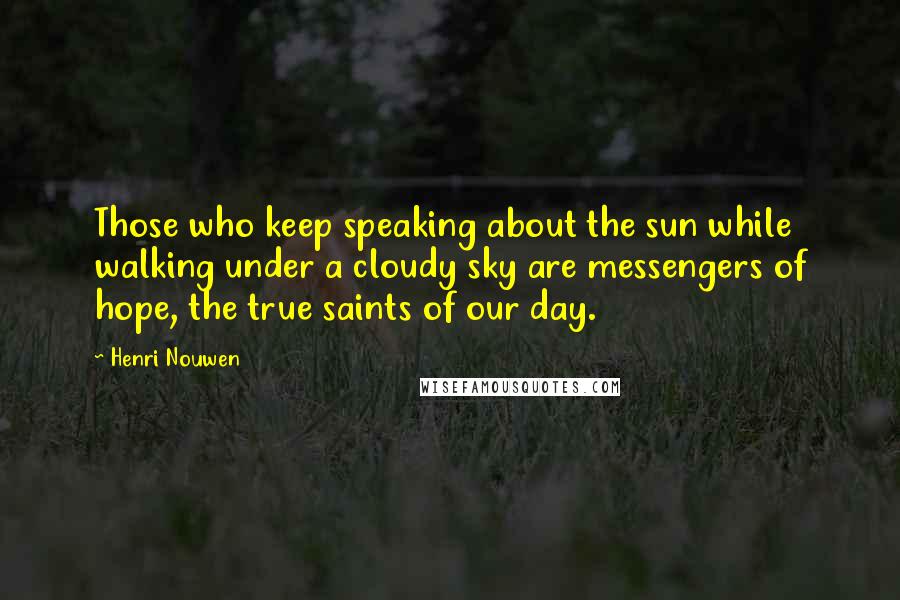 Henri Nouwen Quotes: Those who keep speaking about the sun while walking under a cloudy sky are messengers of hope, the true saints of our day.