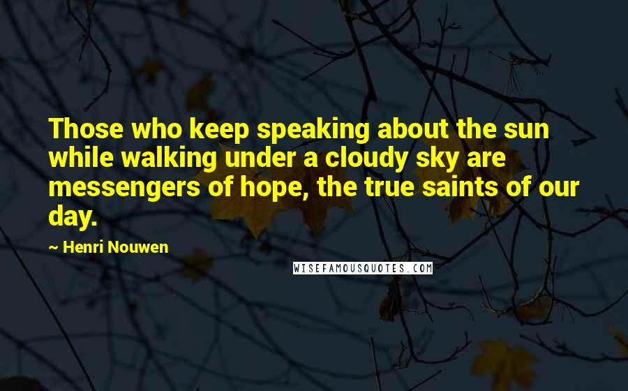 Henri Nouwen Quotes: Those who keep speaking about the sun while walking under a cloudy sky are messengers of hope, the true saints of our day.