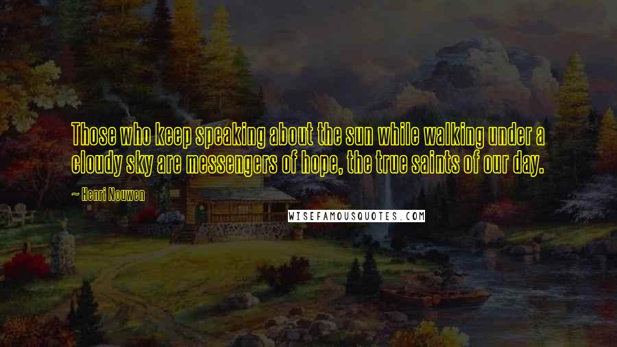 Henri Nouwen Quotes: Those who keep speaking about the sun while walking under a cloudy sky are messengers of hope, the true saints of our day.