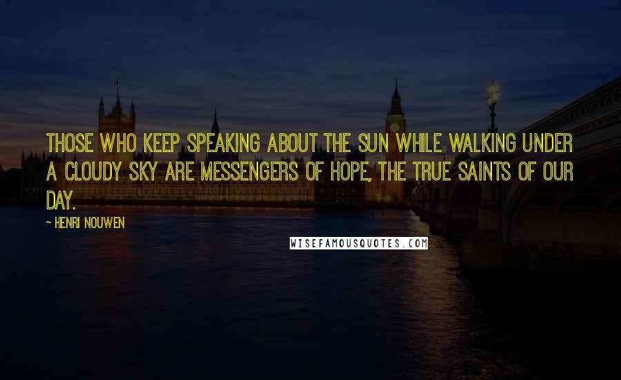 Henri Nouwen Quotes: Those who keep speaking about the sun while walking under a cloudy sky are messengers of hope, the true saints of our day.