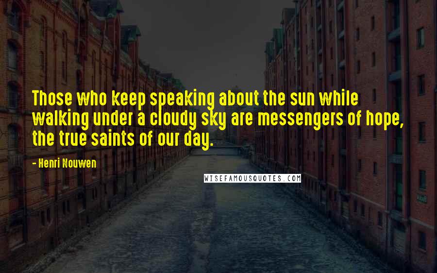 Henri Nouwen Quotes: Those who keep speaking about the sun while walking under a cloudy sky are messengers of hope, the true saints of our day.