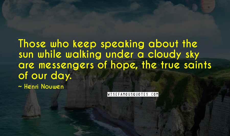 Henri Nouwen Quotes: Those who keep speaking about the sun while walking under a cloudy sky are messengers of hope, the true saints of our day.