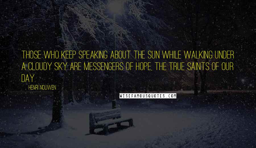 Henri Nouwen Quotes: Those who keep speaking about the sun while walking under a cloudy sky are messengers of hope, the true saints of our day.
