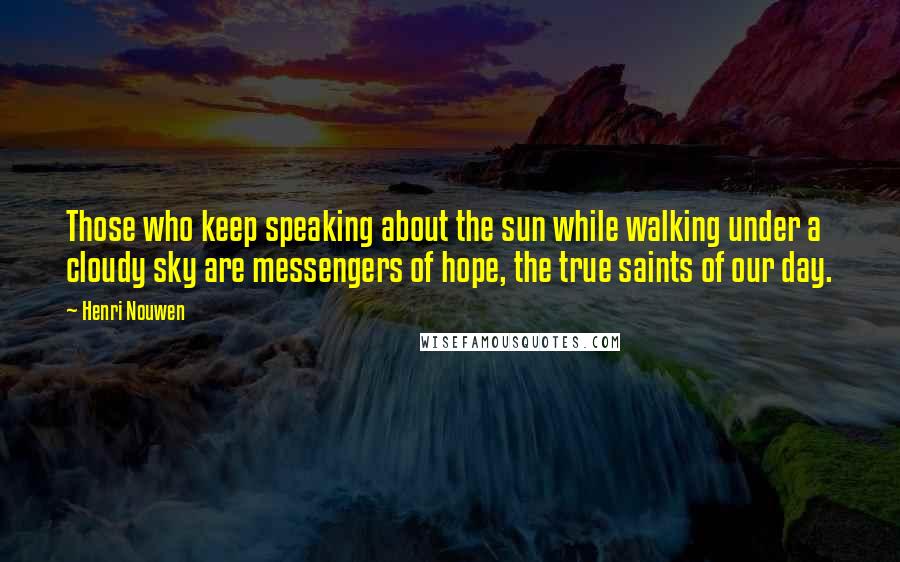 Henri Nouwen Quotes: Those who keep speaking about the sun while walking under a cloudy sky are messengers of hope, the true saints of our day.