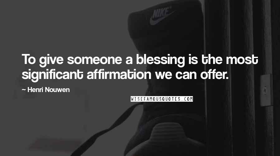 Henri Nouwen Quotes: To give someone a blessing is the most significant affirmation we can offer.