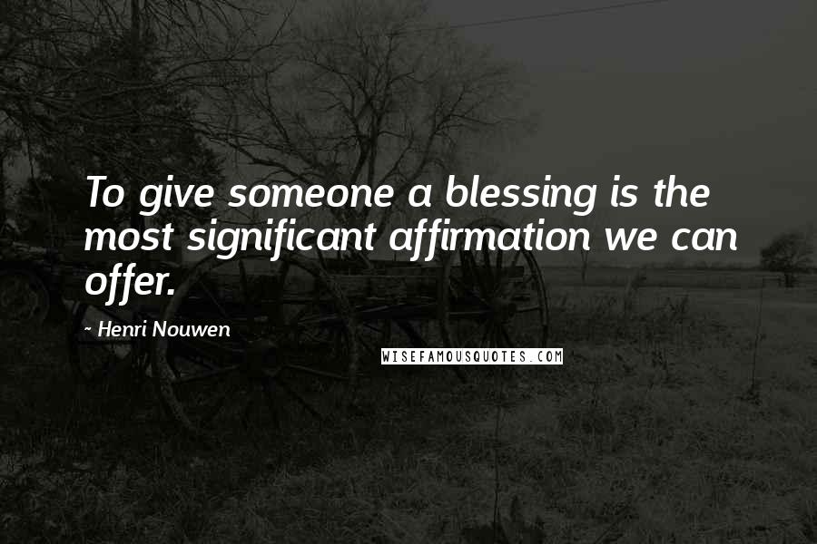 Henri Nouwen Quotes: To give someone a blessing is the most significant affirmation we can offer.