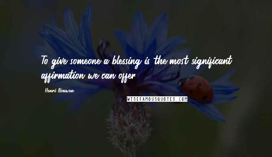 Henri Nouwen Quotes: To give someone a blessing is the most significant affirmation we can offer.