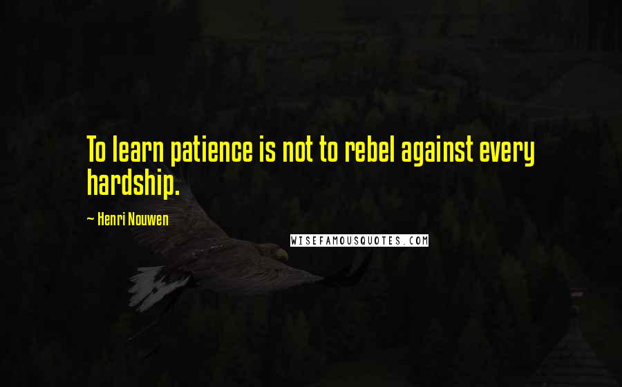 Henri Nouwen Quotes: To learn patience is not to rebel against every hardship.