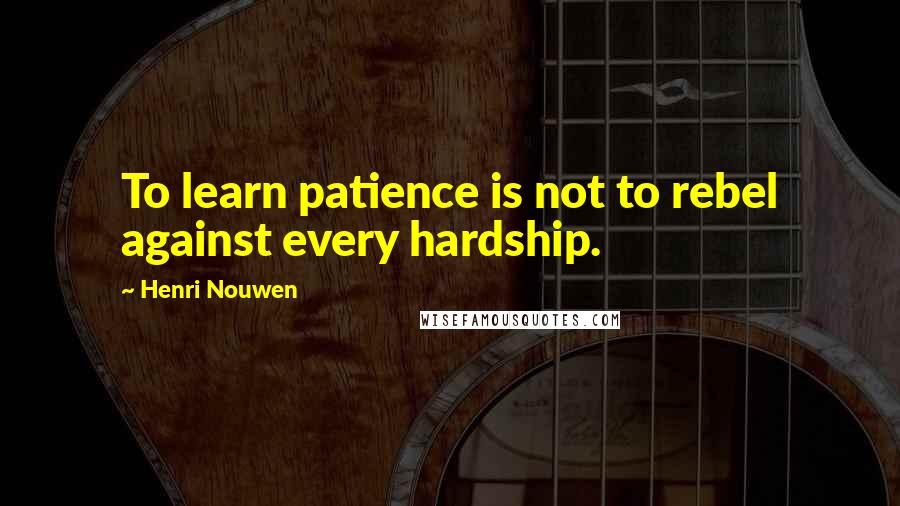 Henri Nouwen Quotes: To learn patience is not to rebel against every hardship.