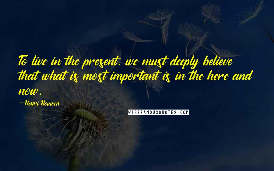 Henri Nouwen Quotes: To live in the present, we must deeply believe that what is most important is in the here and now.