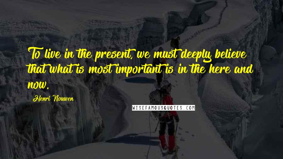 Henri Nouwen Quotes: To live in the present, we must deeply believe that what is most important is in the here and now.