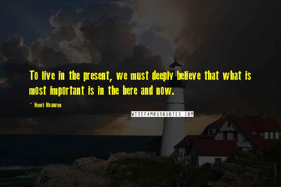 Henri Nouwen Quotes: To live in the present, we must deeply believe that what is most important is in the here and now.
