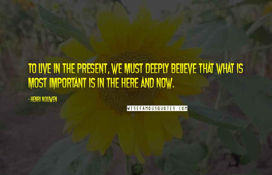 Henri Nouwen Quotes: To live in the present, we must deeply believe that what is most important is in the here and now.